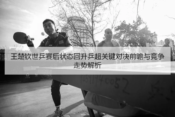 王楚钦世乒赛后状态回升乒超关键对决前瞻与竞争走势解析