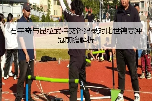 石宇奇与昆拉武特交锋纪录对比世锦赛冲冠前瞻解析